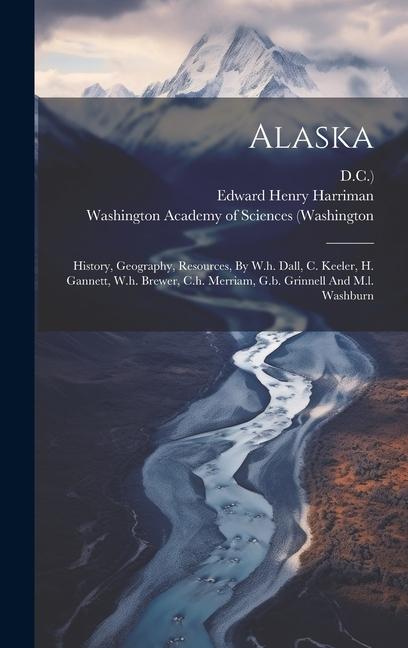 Alaska: History, Geography, Resources, By W.h. Dall, C. Keeler, H. Gannett, W.h. Brewer, C.h. Merriam, G.b. Grinnell And M.l.