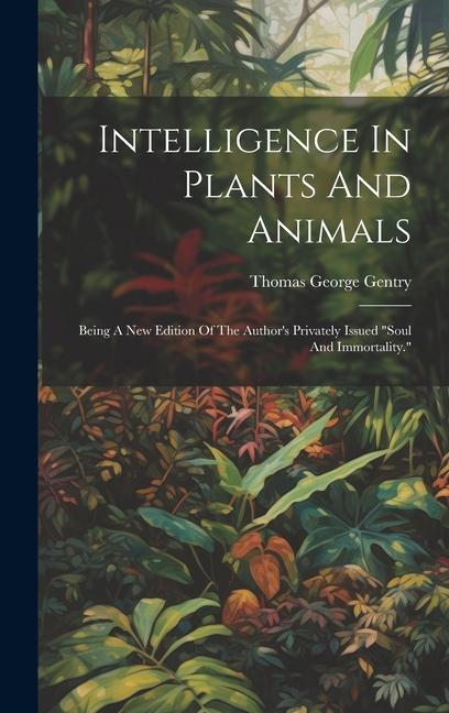 Intelligence In Plants And Animals: Being A New Edition Of The Author's Privately Issued "soul And Immortality."