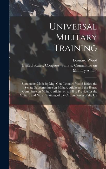 Universal Military Training: Statements Made by Maj. Gen. Leonard Wood Before the Senate Subcommittee on Military Affairs and the House Committee o