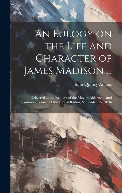 An Eulogy on the Life and Character of James Madison ...: Delivered at the Request of the Mayor, Aldermen, and Common Council of the City of Boston, S