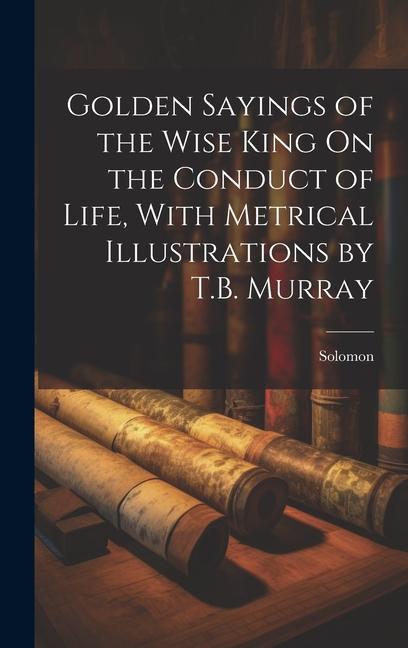 Golden Sayings of the Wise King On the Conduct of Life, With Metrical Illustrations by T.B. Murray