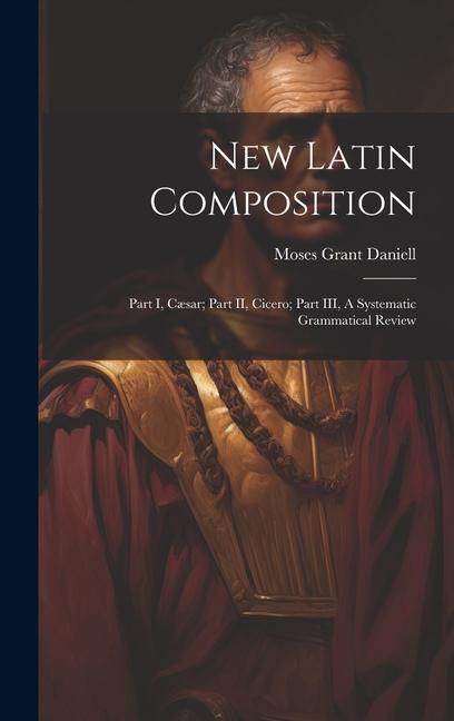 New Latin Composition: Part I, Cæsar; Part II, Cicero; Part III, A Systematic Grammatical Review