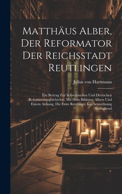 Matthäus Alber, Der Reformator Der Reichsstadt Reutlingen: Ein Beitrag Zur Schwäbischen Und Deutschen Reformationsgeschichte. Mit Dem Bildnisse Albers