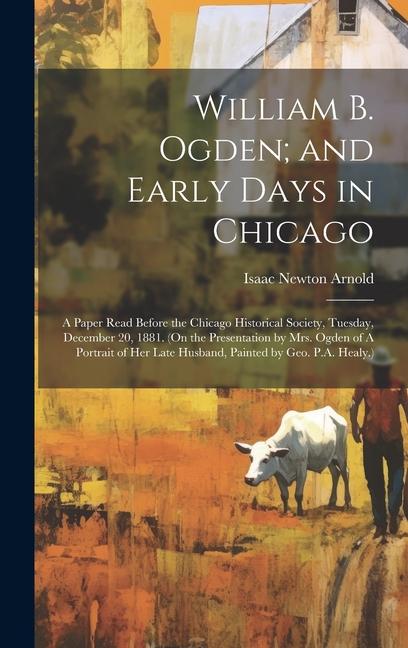 William B. Ogden; and Early Days in Chicago: A Paper Read Before the Chicago Historical Society, Tuesday, December 20, 1881. (On the Presentation by M