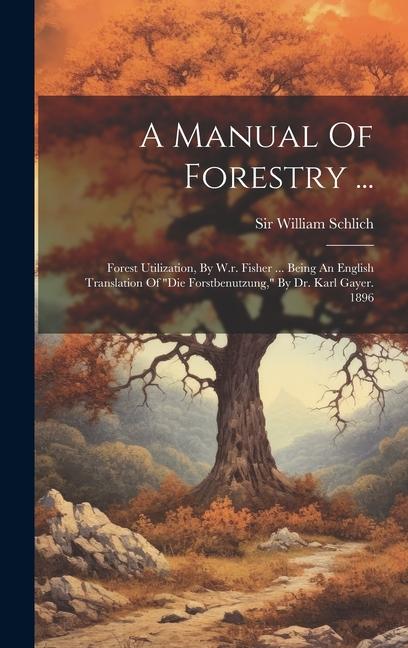 A Manual Of Forestry ...: Forest Utilization, By W.r. Fisher ... Being An English Translation Of "die Forstbenutzung," By Dr. Karl Gayer. 1896