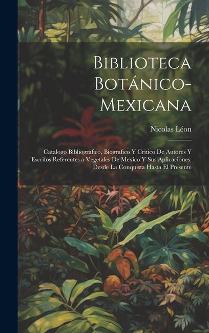 Biblioteca Botánico-Mexicana: Catalogo Bibliografico, Biografico Y Critico De Autores Y Escritos Referentes a Vegetales De Mexico Y Sus Aplicaciones