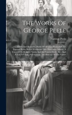 The Works Of George Peele: David And Bethsabe. Battle Of Alcazar. Device Of The Pageant Borne Before Woolstone Dixi. Descensus Astrææ. A Farewell