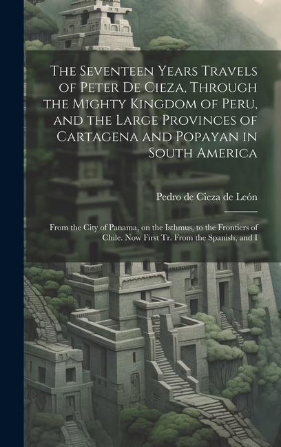 The Seventeen Years Travels of Peter de Cieza, Through the Mighty Kingdom of Peru, and the Large Provinces of Cartagena and Popayan in South America: