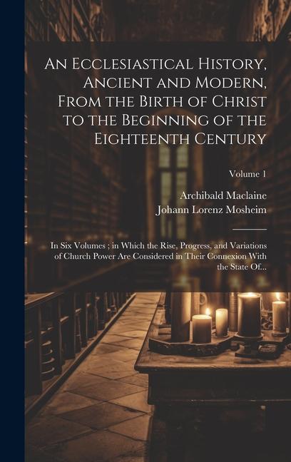 An Ecclesiastical History, Ancient and Modern, From the Birth of Christ to the Beginning of the Eighteenth Century: In Six Volumes; in Which the Rise,