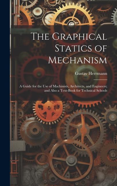 The Graphical Statics of Mechanism: A Guide for the Use of Machinists, Architects, and Engineers; and Also a Text-Book for Technical Schools