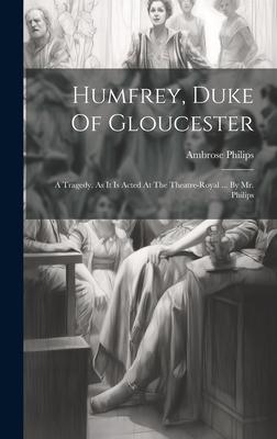 Humfrey, Duke Of Gloucester: A Tragedy. As It Is Acted At The Theatre-royal ... By Mr. Philips