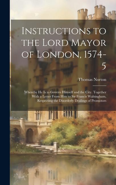 Instructions to the Lord Mayor of London, 1574-5: Whereby he is to Govern Himself and the City. Together With a Letter From him to Sir Francis Walsing