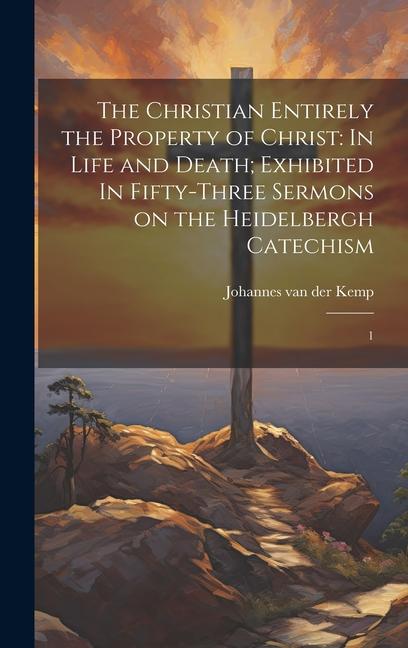 The Christian Entirely the Property of Christ: In Life and Death; Exhibited In Fifty-three Sermons on the Heidelbergh Catechism: 1