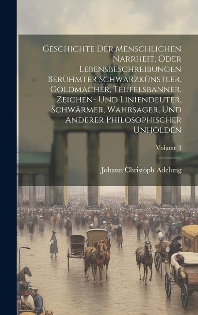 Geschichte Der Menschlichen Narrheit, Oder Lebensbeschreibungen Berühmter Schwarzkünstler, Goldmacher, Teufelsbanner, Zeichen- Und Liniendeuter, Schwä