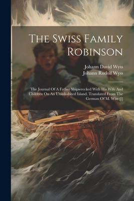 The Swiss Family Robinson: The Journal Of A Father Shipwrecked With His Wife And Children On An Uninhabited Island. Translated From The German Of