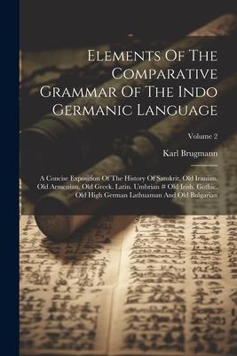 Elements Of The Comparative Grammar Of The Indo Germanic Language: A Concise Exposition Of The History Of Sanskrit, Old Iranian. Old Armenian. Old Gre