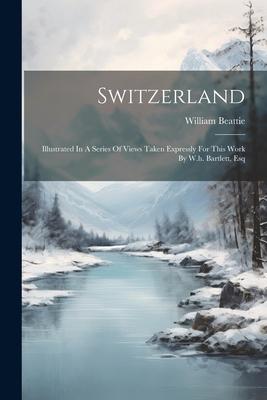 Switzerland: Illustrated In A Series Of Views Taken Expressly For This Work By W.h. Bartlett, Esq