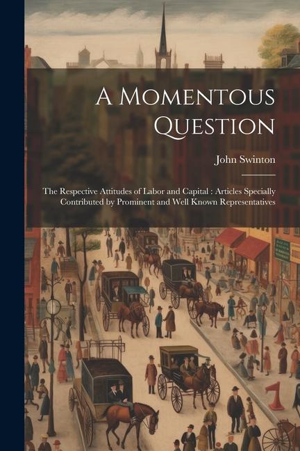 A Momentous Question: The Respective Attitudes of Labor and Capital: Articles Specially Contributed by Prominent and Well Known Representati