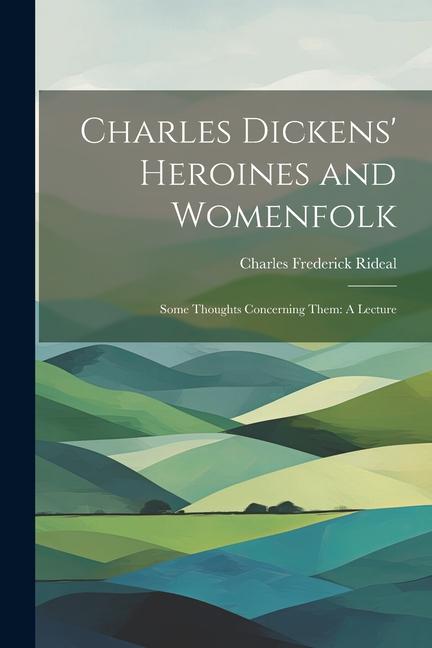 Charles Dickens' Heroines and Womenfolk: Some Thoughts Concerning Them: A Lecture