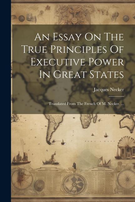 An Essay On The True Principles Of Executive Power In Great States: Translated From The French Of M. Necker. ...