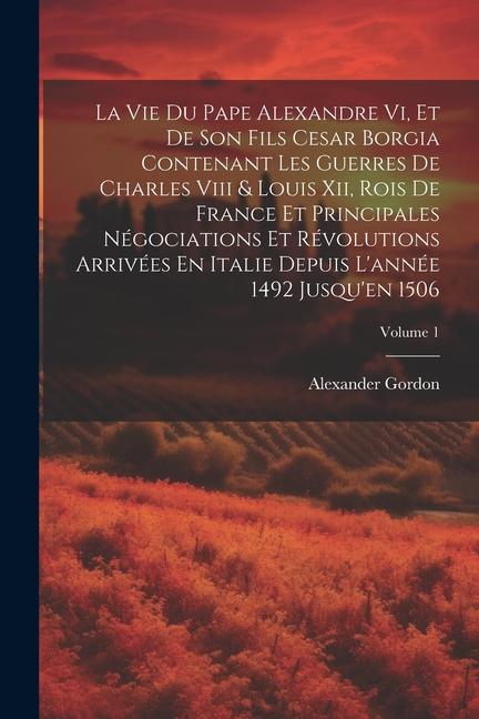 La Vie Du Pape Alexandre Vi, Et De Son Fils Cesar Borgia Contenant Les Guerres De Charles Viii & Louis Xii, Rois De France Et Principales Négociations