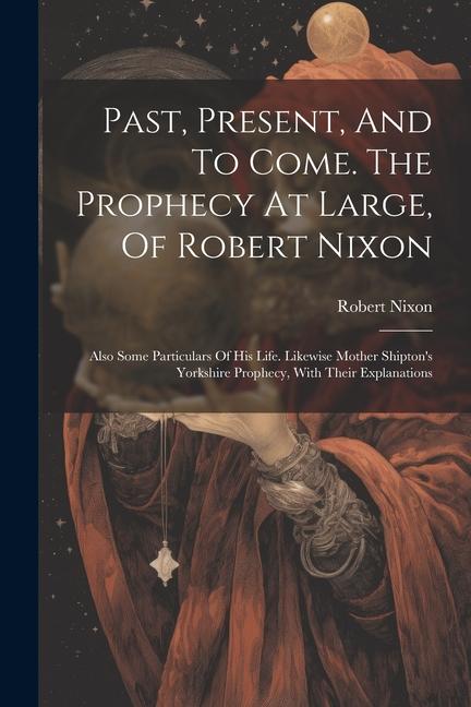 Past, Present, And To Come. The Prophecy At Large, Of Robert Nixon: Also Some Particulars Of His Life. Likewise Mother Shipton's Yorkshire Prophecy, W