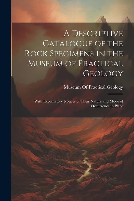 A Descriptive Catalogue of the Rock Specimens in the Museum of Practical Geology: With Explanatory Notices of Their Nature and Mode of Occurrence in P