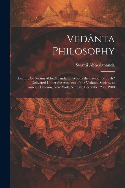 Vedânta Philosophy; Lecture by Swâmi Abhedânanda on Who is the Saviour of Souls? Delivered Under the Auspices of the Vedânta Society, at Carnegie Lyce