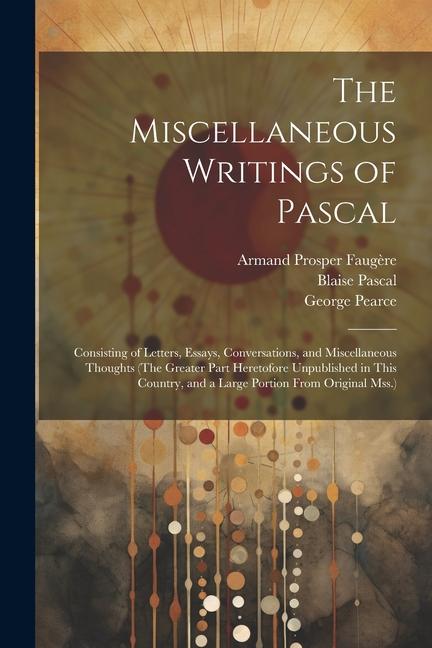 The Miscellaneous Writings of Pascal: Consisting of Letters, Essays, Conversations, and Miscellaneous Thoughts (The Greater Part Heretofore Unpublishe