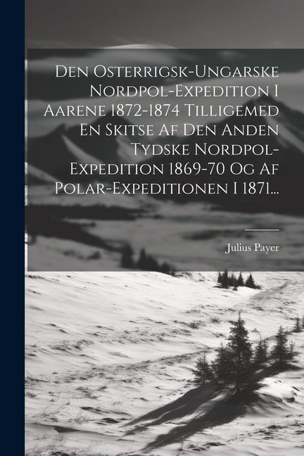 Den Osterrigsk-ungarske Nordpol-expedition I Aarene 1872-1874 Tilligemed En Skitse Af Den Anden Tydske Nordpol-expedition 1869-70 Og Af Polar-expediti