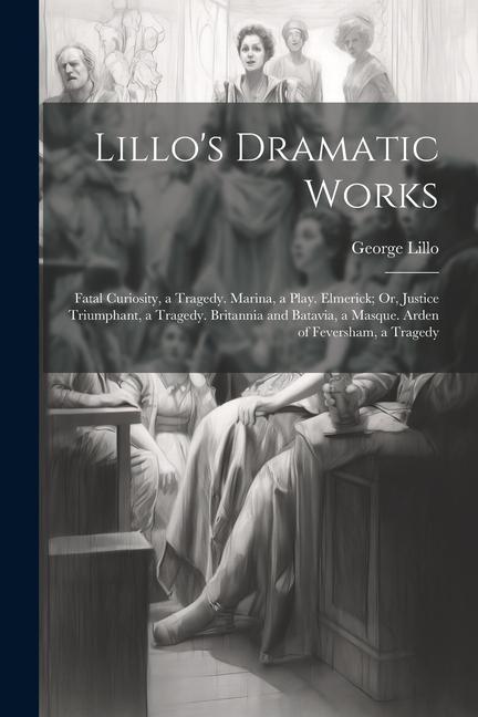 Lillo's Dramatic Works: Fatal Curiosity, a Tragedy. Marina, a Play. Elmerick; Or, Justice Triumphant, a Tragedy. Britannia and Batavia, a Masq