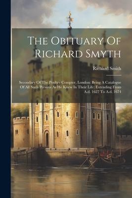 The Obituary Of Richard Smyth: Secondary Of The Poultry Compter, London: Being A Catalogue Of All Such Persons As He Knew In Their Life: Extending Fr