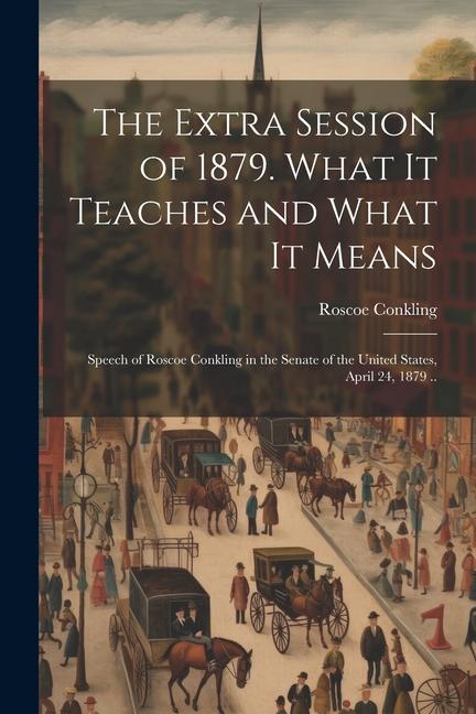 The Extra Session of 1879. What it Teaches and What it Means; Speech of Roscoe Conkling in the Senate of the United States, April 24, 1879 ..