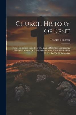 Church History Of Kent: From The Earliest Period To The Year Mdccclviii: Comprising, I. Historical Notices Of Christianity In Kent, From The E