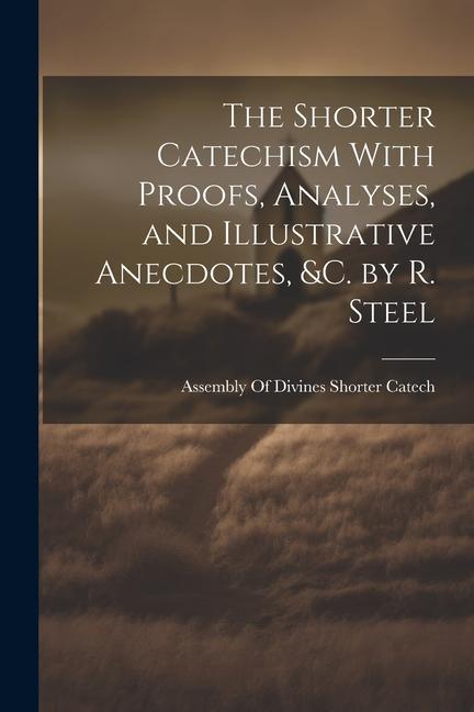 The Shorter Catechism With Proofs, Analyses, and Illustrative Anecdotes, &C. by R. Steel