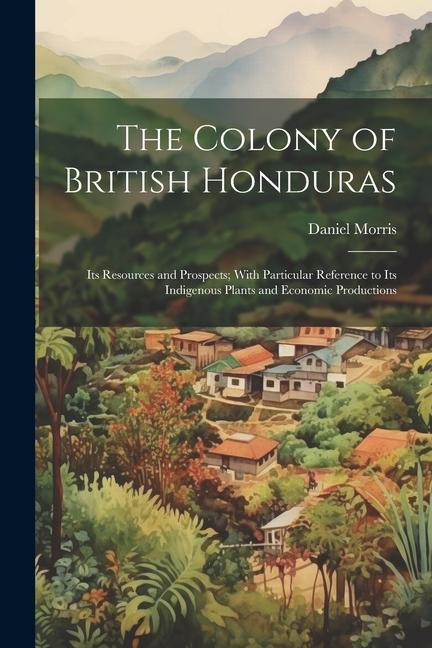 The Colony of British Honduras: Its Resources and Prospects; With Particular Reference to Its Indigenous Plants and Economic Productions