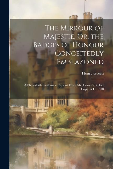 The Mirrour of Majestie, Or, the Badges of Honour Conceitedly Emblazoned: A Photo-Lith Fac-Simile Reprint From Mr. Corser's Perfect Copy. A.D. 1618