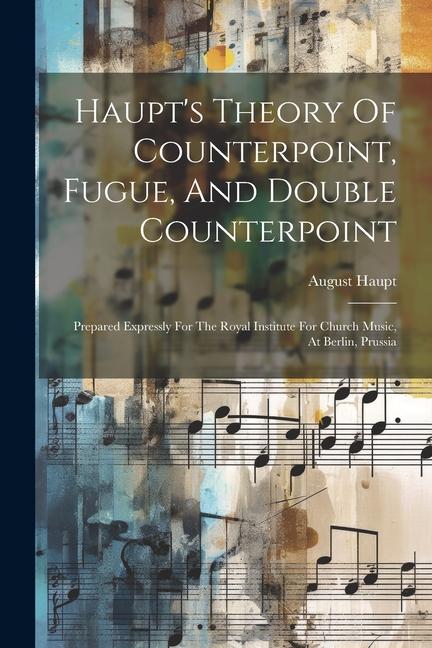 Haupt's Theory Of Counterpoint, Fugue, And Double Counterpoint: Prepared Expressly For The Royal Institute For Church Music, At Berlin, Prussia