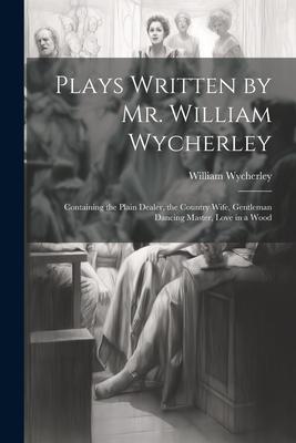 Plays Written by Mr. William Wycherley: Containing the Plain Dealer, the Country Wife, Gentleman Dancing Master, Love in a Wood