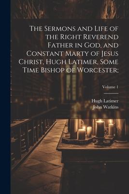 The Sermons and Life of the Right Reverend Father in God, and Constant Marty of Jesus Christ, Hugh Latimer, Some Time Bishop of Worcester;; Volume 1