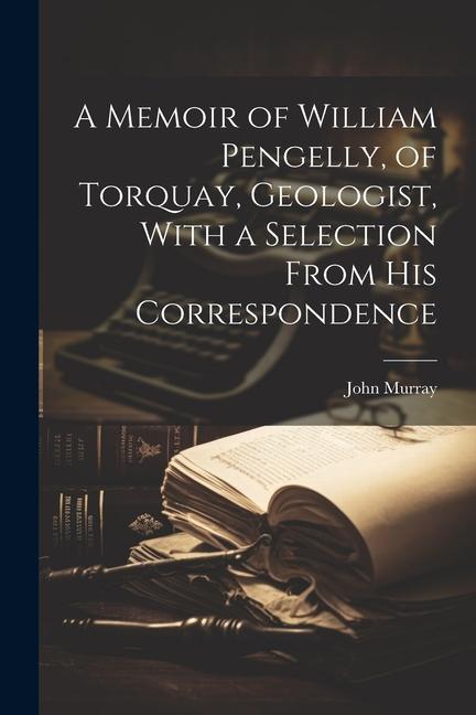 A Memoir of William Pengelly, of Torquay, Geologist, With a Selection From his Correspondence