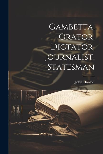 Gambetta, Orator, Dictator, Journalist, Statesman