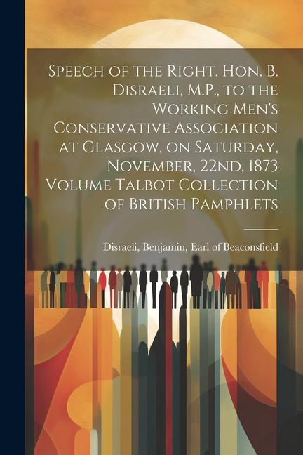 Speech of the Right. Hon. B. Disraeli, M.P., to the Working Men's Conservative Association at Glasgow, on Saturday, November, 22nd, 1873 Volume Talbot