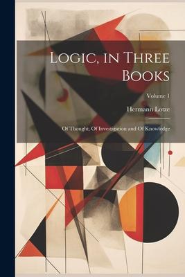 Logic, in Three Books: Of Thought, Of Investigation and Of Knowledge; Volume 1