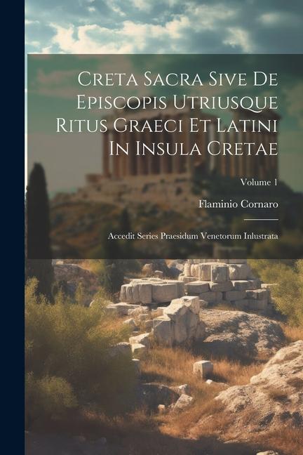 Creta Sacra Sive De Episcopis Utriusque Ritus Graeci Et Latini In Insula Cretae: Accedit Series Praesidum Venetorum Inlustrata; Volume 1