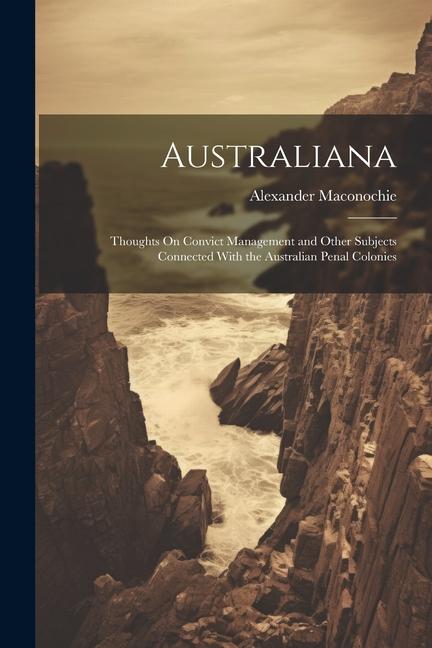 Australiana: Thoughts On Convict Management and Other Subjects Connected With the Australian Penal Colonies