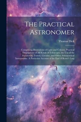 The Practical Astronomer: Comprising Illustrations of Light and Colours, Practical Descriptions of All Kinds of Telescopes, the Use of the Equat