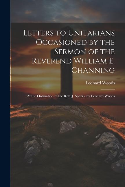 Letters to Unitarians Occasioned by the Sermon of the Reverend William E. Channing: At the Ordination of the Rev. J. Sparks. by Leonard Woods