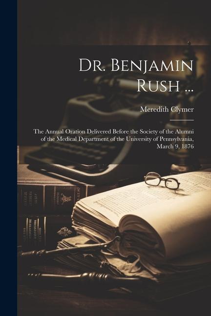 Dr. Benjamin Rush ...: The Annual Oration Delivered Before the Society of the Alumni of the Medical Department of the University of Pennsylva