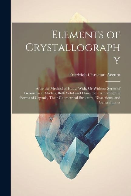 Elements of Crystallography: After the Method of Haüy; With, Or Without Series of Geometrical Models, Both Solid and Dissected; Exhibiting the Form